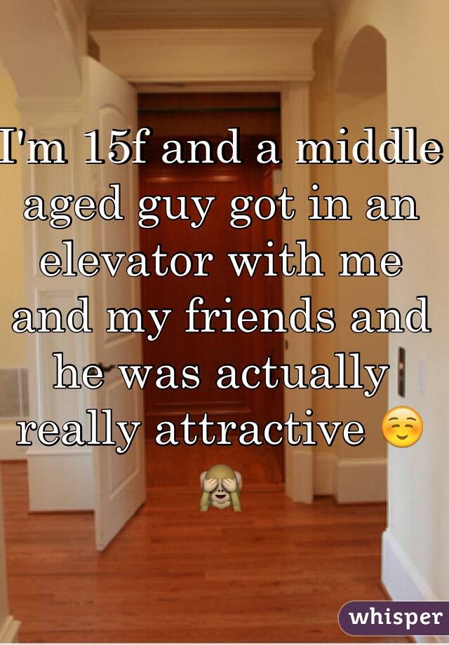 I'm 15f and a middle aged guy got in an elevator with me and my friends and he was actually really attractive ☺️🙈