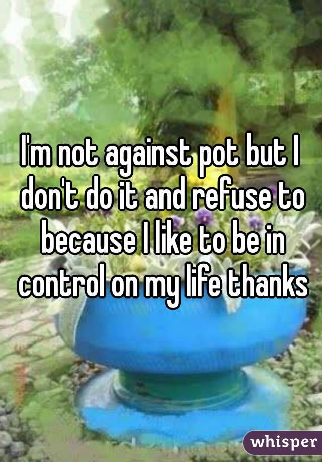 I'm not against pot but I don't do it and refuse to because I like to be in control on my life thanks