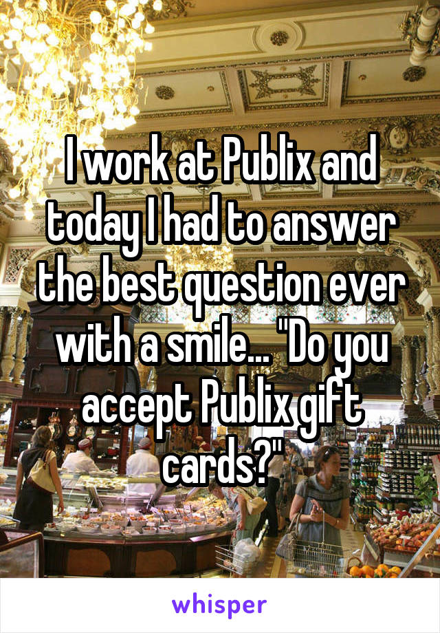 I work at Publix and today I had to answer the best question ever with a smile... "Do you accept Publix gift cards?"
