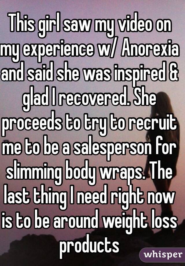 This girl saw my video on my experience w/ Anorexia and said she was inspired & glad I recovered. She proceeds to try to recruit me to be a salesperson for slimming body wraps. The last thing I need right now is to be around weight loss products 