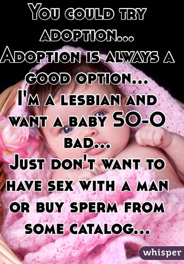 You could try adoption...
Adoption is always a good option...
I'm a lesbian and want a baby SO-O bad...
Just don't want to have sex with a man or buy sperm from
some catalog...