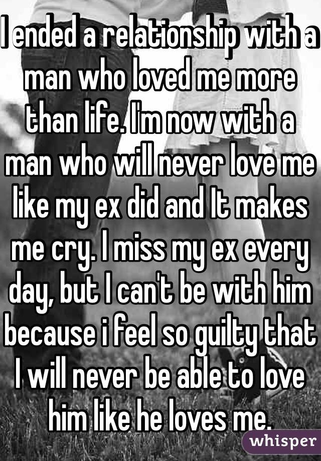 I ended a relationship with a man who loved me more than life. I'm now with a man who will never love me like my ex did and It makes me cry. I miss my ex every day, but I can't be with him because i feel so guilty that I will never be able to love him like he loves me. 