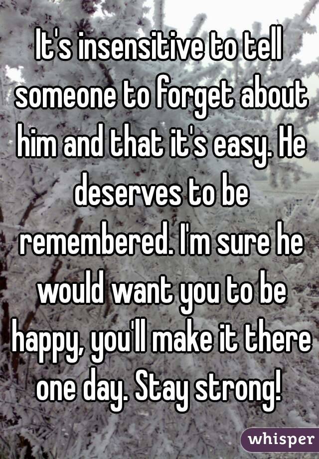 It's insensitive to tell someone to forget about him and that it's easy. He deserves to be remembered. I'm sure he would want you to be happy, you'll make it there one day. Stay strong! 