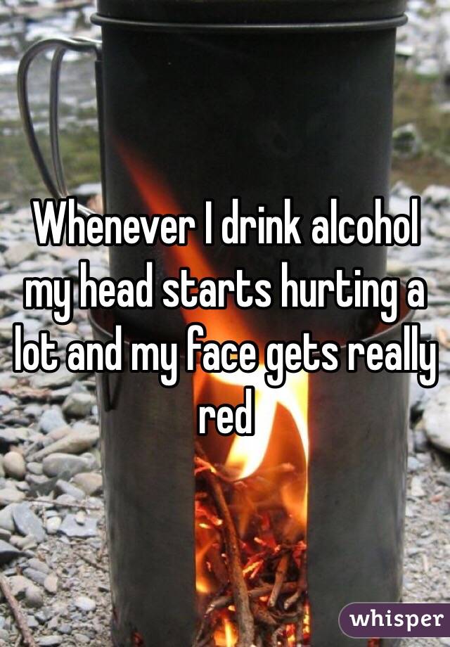 Whenever I drink alcohol my head starts hurting a lot and my face gets really red