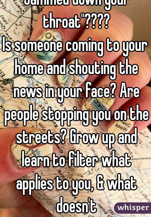 "Jammed down your throat"????
Is someone coming to your home and shouting the news in your face? Are people stopping you on the streets? Grow up and learn to filter what applies to you, & what doesn't