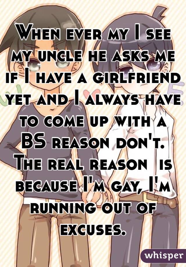 When ever my I see my uncle he asks me if I have a girlfriend yet and I always have to come up with a BS reason don't. The real reason  is because I'm gay, I'm running out of excuses.