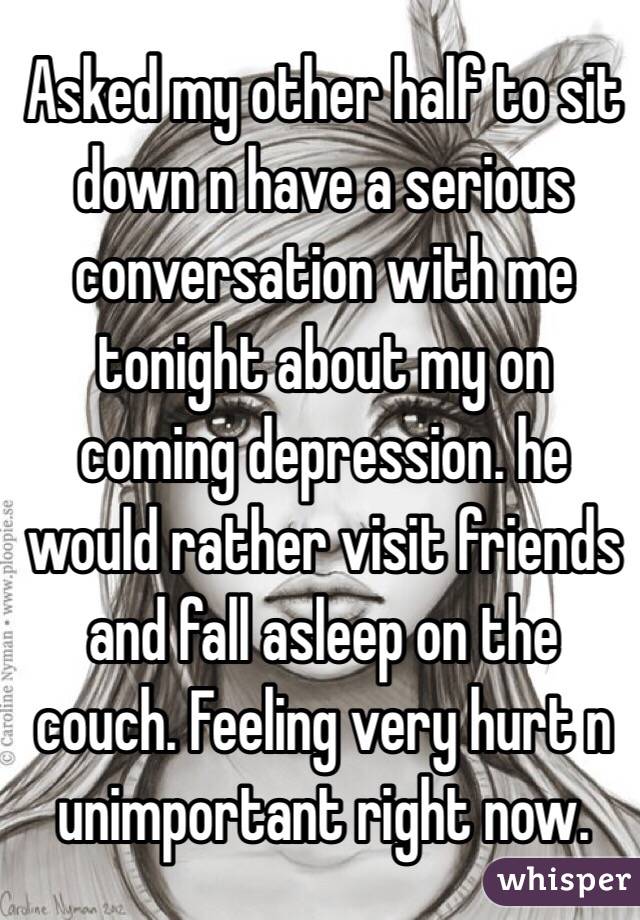 Asked my other half to sit down n have a serious conversation with me tonight about my on coming depression. he would rather visit friends and fall asleep on the couch. Feeling very hurt n unimportant right now. 