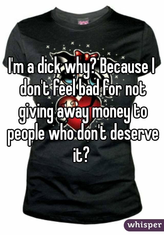 I'm a dick why? Because I don't feel bad for not giving away money to people who don't deserve it? 