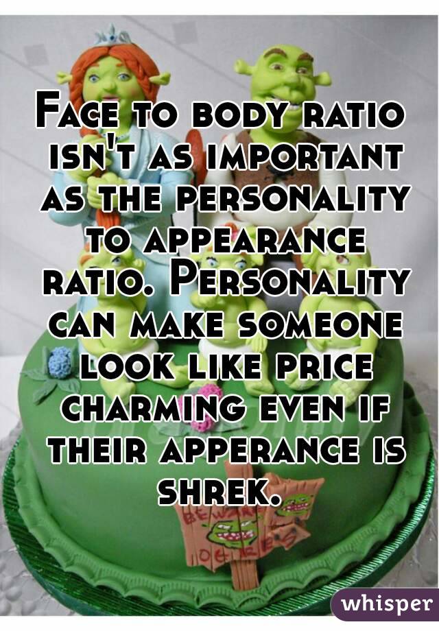 Face to body ratio isn't as important as the personality to appearance ratio. Personality can make someone look like price charming even if their apperance is shrek. 