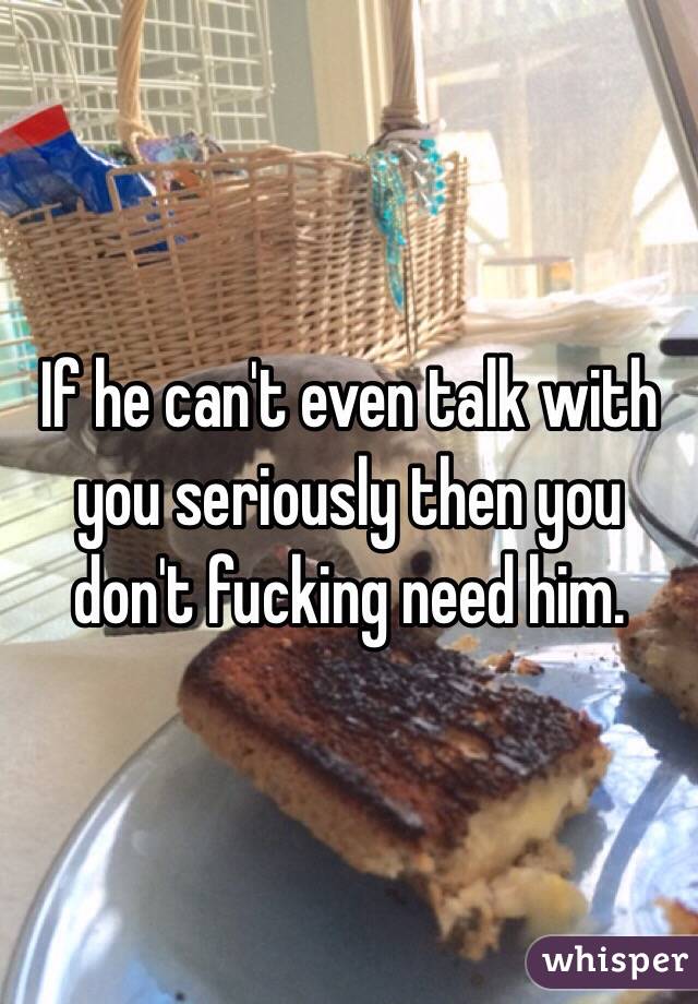 If he can't even talk with you seriously then you don't fucking need him. 