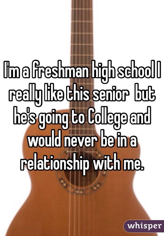 I'm a freshman high school I really like this senior  but he's going to College and would never be in a relationship with me. 