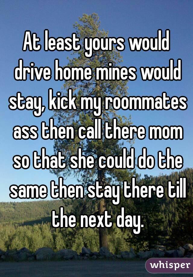 At least yours would drive home mines would stay, kick my roommates ass then call there mom so that she could do the same then stay there till the next day.