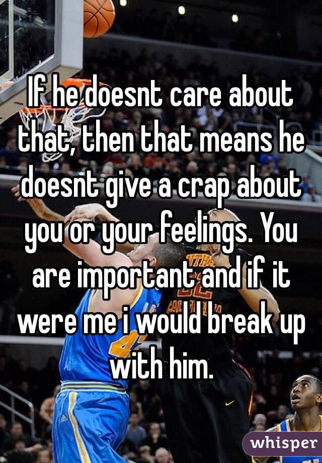 If he doesnt care about that, then that means he doesnt give a crap about you or your feelings. You are important and if it were me i would break up with him. 