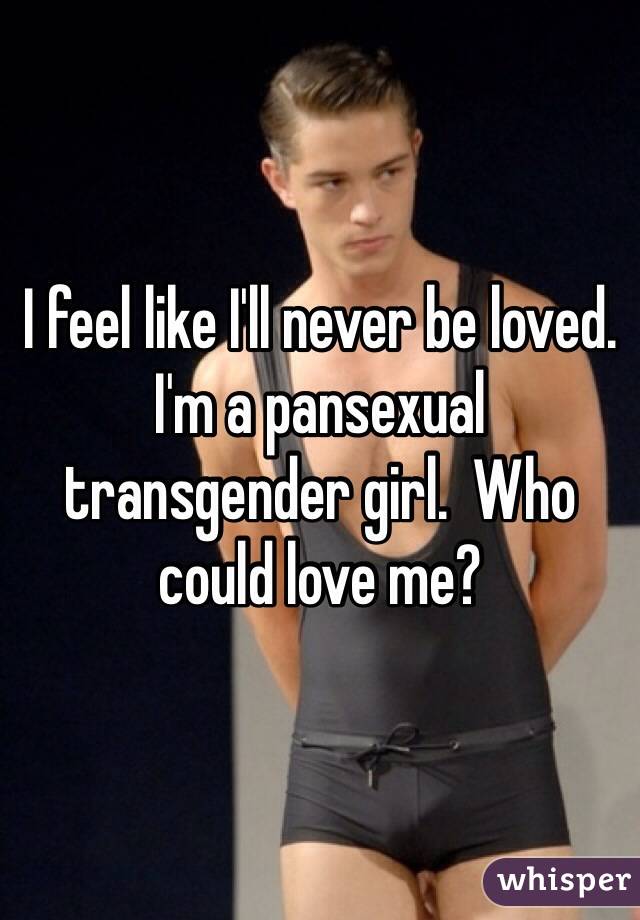 I feel like I'll never be loved.  I'm a pansexual transgender girl.  Who could love me?  
