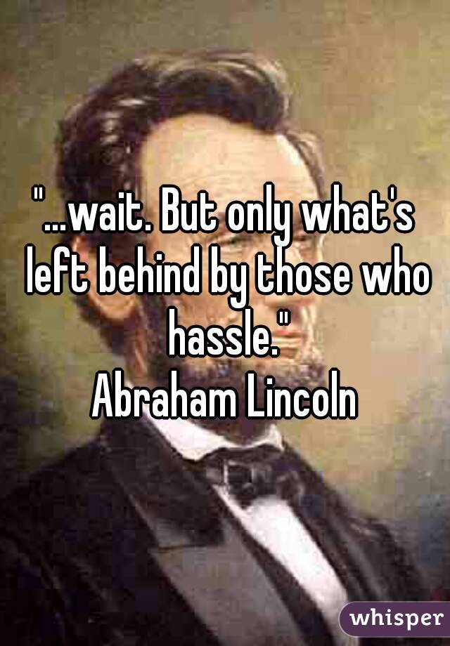 "...wait. But only what's left behind by those who hassle."
Abraham Lincoln
