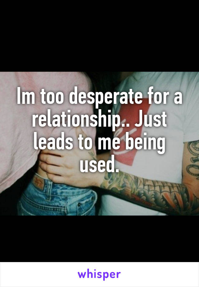 Im too desperate for a relationship.. Just leads to me being used.
