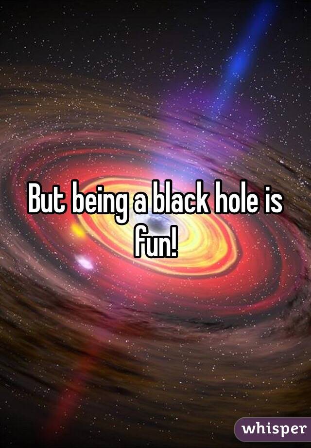 But being a black hole is fun!