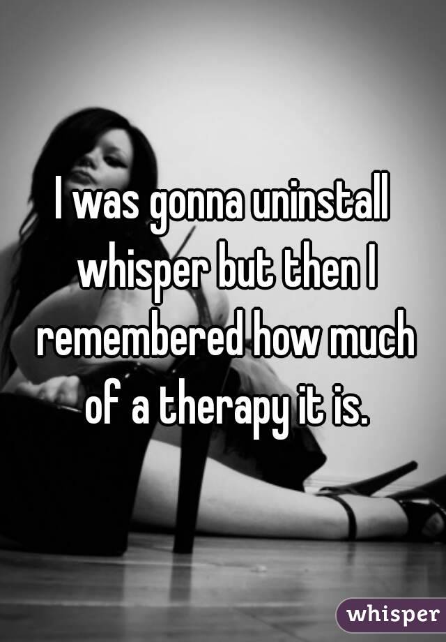 I was gonna uninstall whisper but then I remembered how much of a therapy it is.