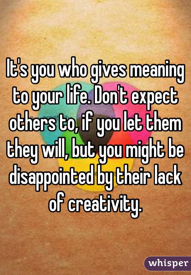 It's you who gives meaning to your life. Don't expect others to, if you let them they will, but you might be disappointed by their lack of creativity.