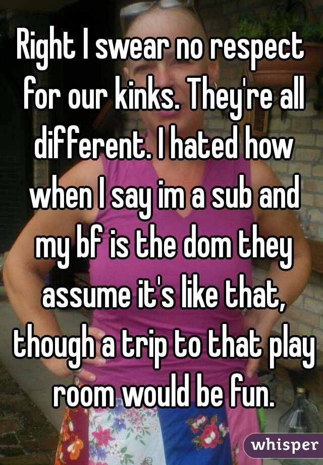 Right I swear no respect for our kinks. They're all different. I hated how when I say im a sub and my bf is the dom they assume it's like that, though a trip to that play room would be fun.