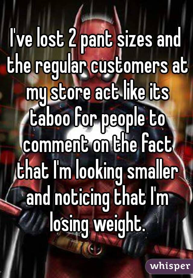 I've lost 2 pant sizes and the regular customers at my store act like its taboo for people to comment on the fact that I'm looking smaller and noticing that I'm losing weight.