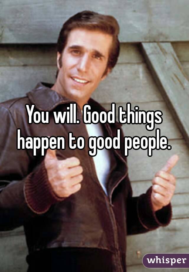 You will. Good things happen to good people. 
