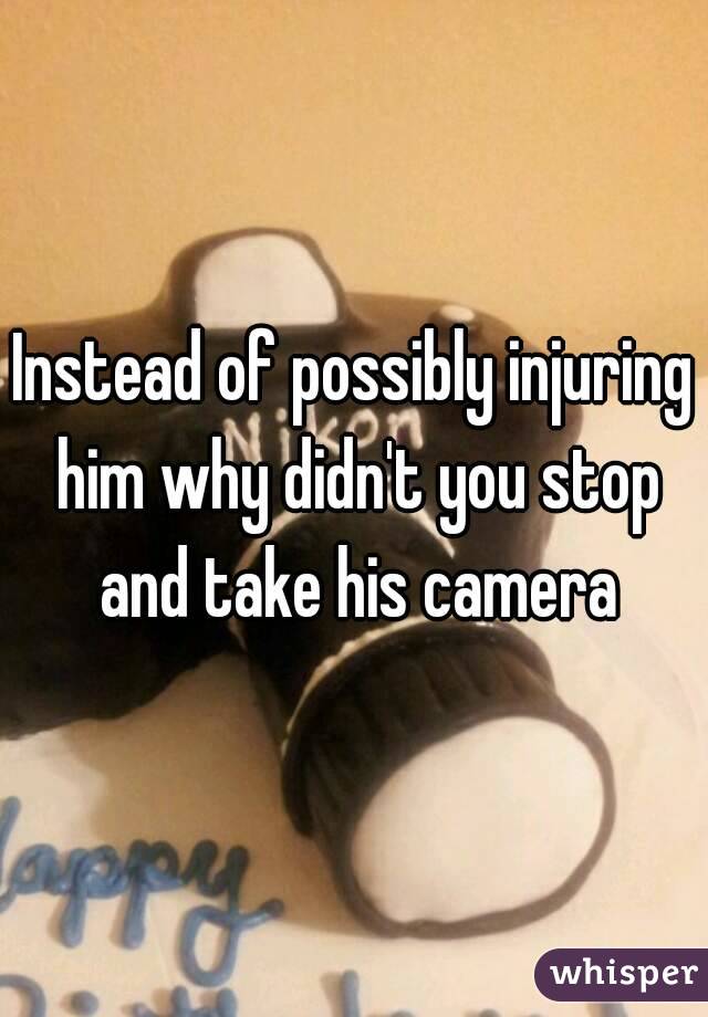 Instead of possibly injuring him why didn't you stop and take his camera