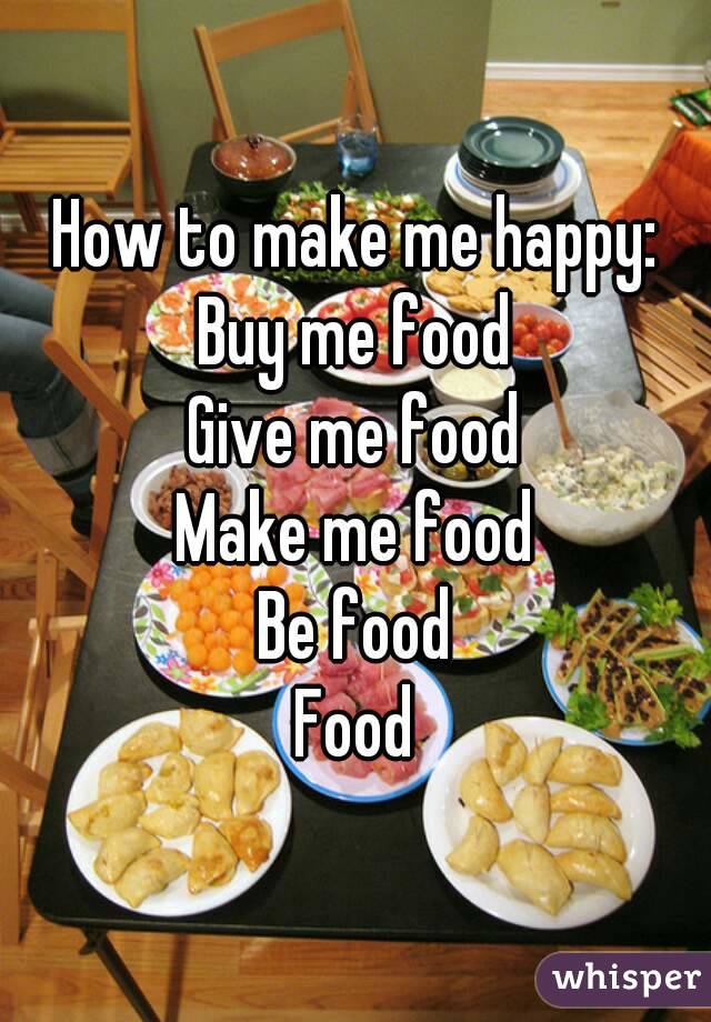 How to make me happy:
Buy me food
Give me food
Make me food
Be food
Food