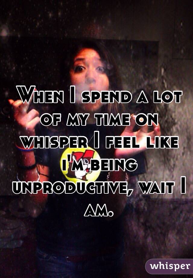 When I spend a lot of my time on whisper I feel like i'm being unproductive, wait I am. 