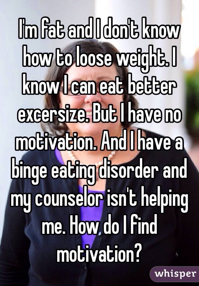 I'm fat and I don't know how to loose weight. I know I can eat better excersize. But I have no motivation. And I have a binge eating disorder and my counselor isn't helping me. How do I find motivation? 
