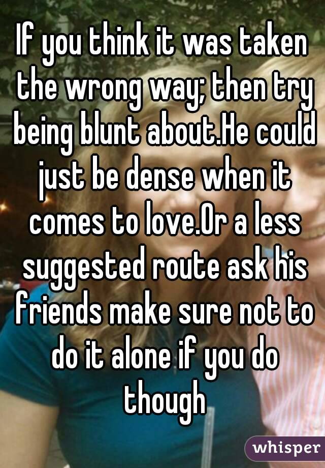 If you think it was taken the wrong way; then try being blunt about.He could just be dense when it comes to love.Or a less suggested route ask his friends make sure not to do it alone if you do though