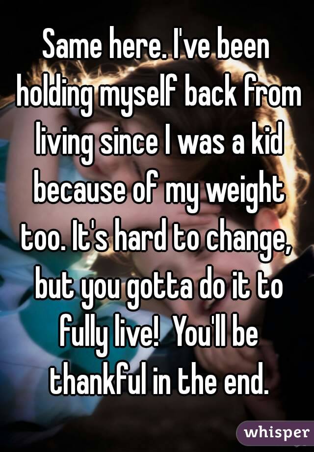 Same here. I've been holding myself back from living since I was a kid because of my weight too. It's hard to change,  but you gotta do it to fully live!  You'll be thankful in the end.