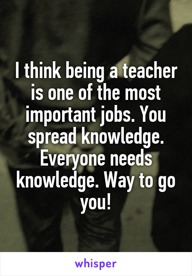 I think being a teacher is one of the most important jobs. You spread knowledge. Everyone needs knowledge. Way to go you!