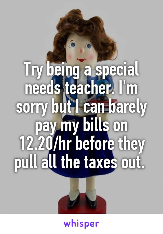 Try being a special needs teacher. I'm sorry but I can barely pay my bills on 12.20/hr before they pull all the taxes out. 