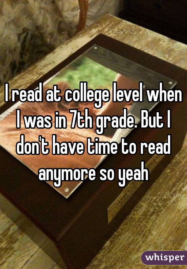 I read at college level when I was in 7th grade. But I don't have time to read anymore so yeah 