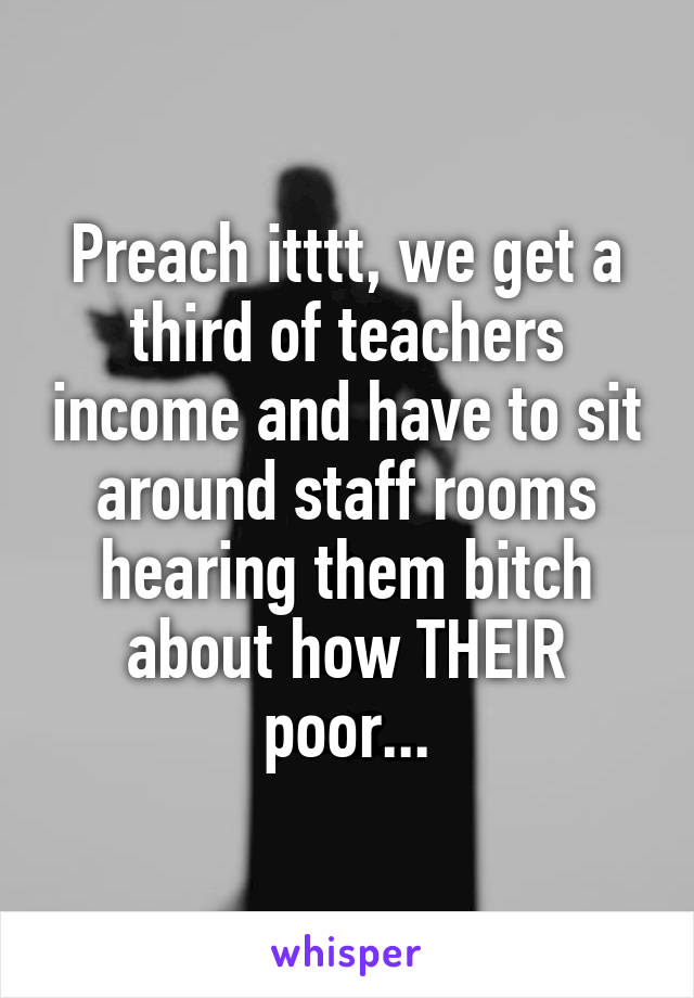 Preach itttt, we get a third of teachers income and have to sit around staff rooms hearing them bitch about how THEIR poor...