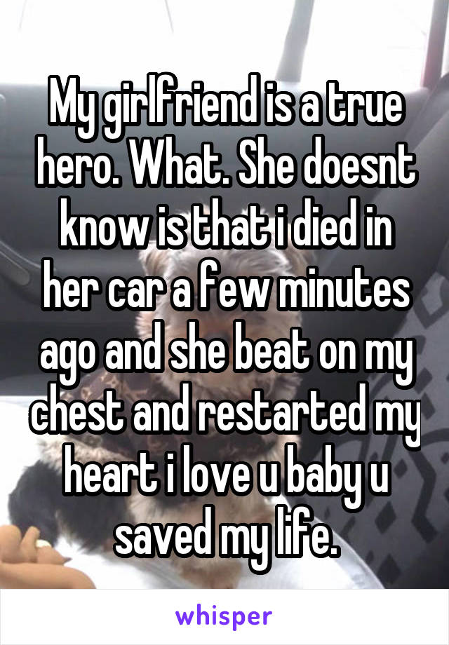 My girlfriend is a true hero. What. She doesnt know is that i died in her car a few minutes ago and she beat on my chest and restarted my heart i love u baby u saved my life.