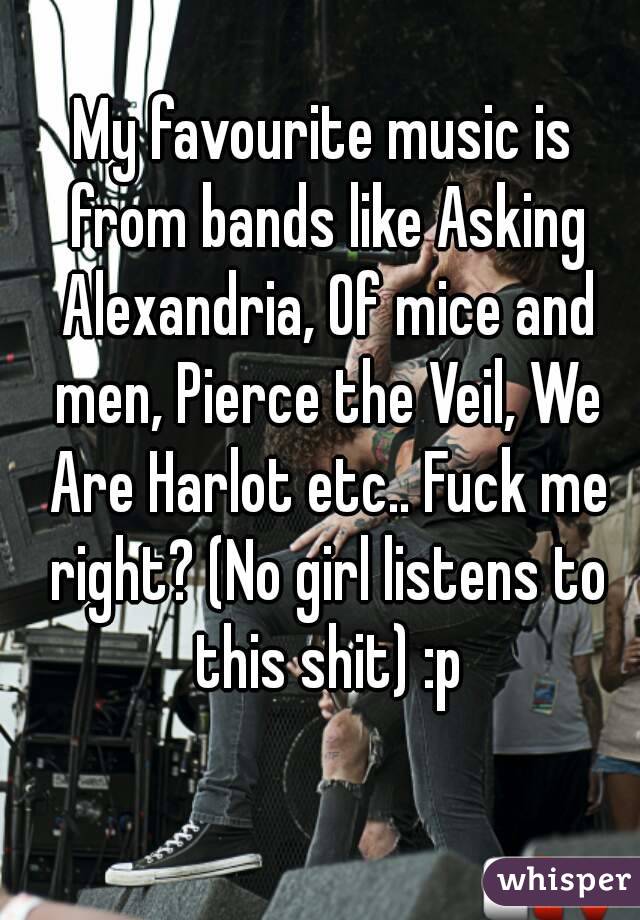 My favourite music is from bands like Asking Alexandria, Of mice and men, Pierce the Veil, We Are Harlot etc.. Fuck me right? (No girl listens to this shit) :p