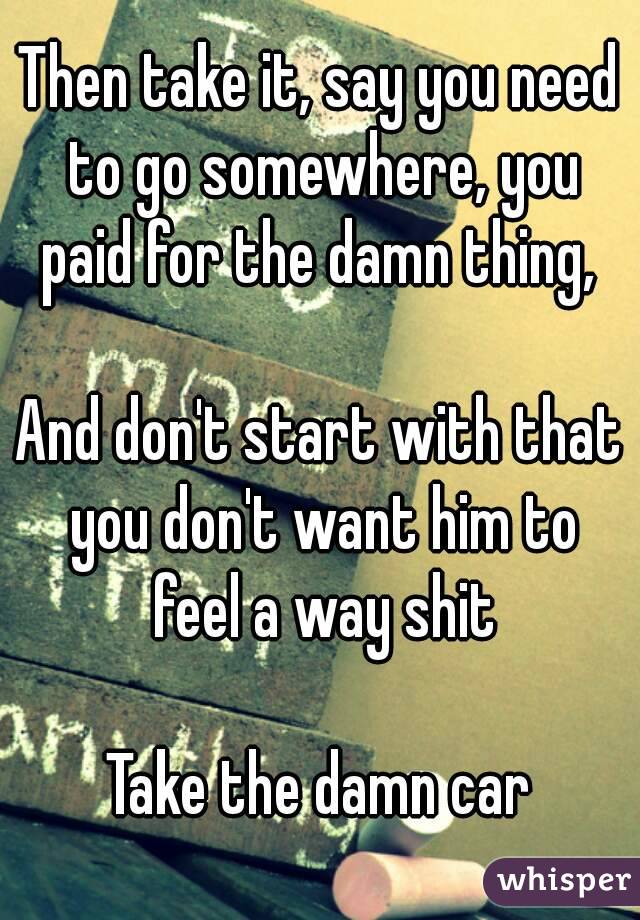 Then take it, say you need to go somewhere, you paid for the damn thing, 

And don't start with that you don't want him to feel a way shit

Take the damn car