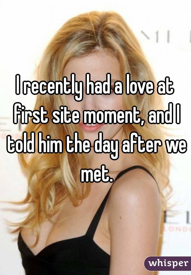 I recently had a love at first site moment, and I told him the day after we met.