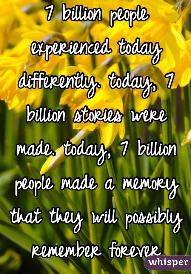 7 billion people experienced today differently. today, 7 billion stories were made. today, 7 billion people made a memory that they will possibly remember forever