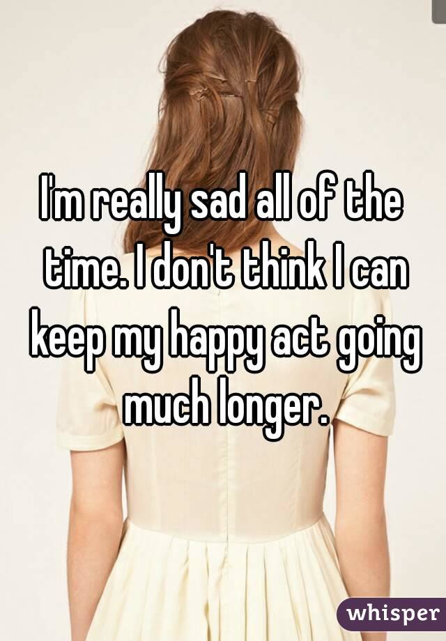 I'm really sad all of the time. I don't think I can keep my happy act going much longer.
