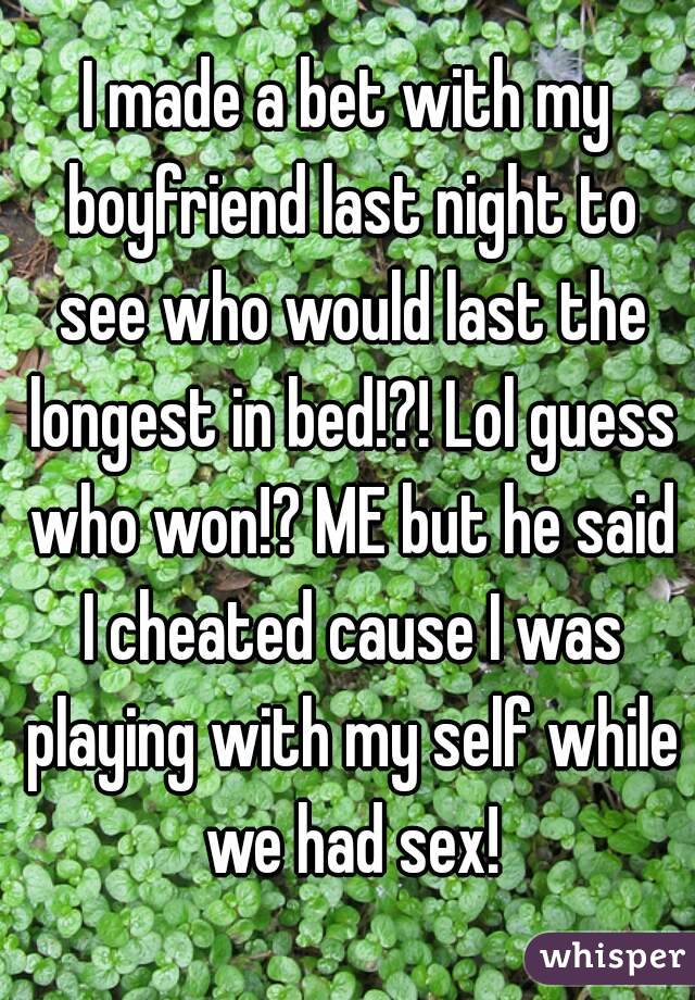 I made a bet with my boyfriend last night to see who would last the longest in bed!?! Lol guess who won!? ME but he said I cheated cause I was playing with my self while we had sex!