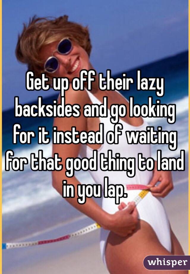 Get up off their lazy backsides and go looking for it instead of waiting for that good thing to land in you lap. 