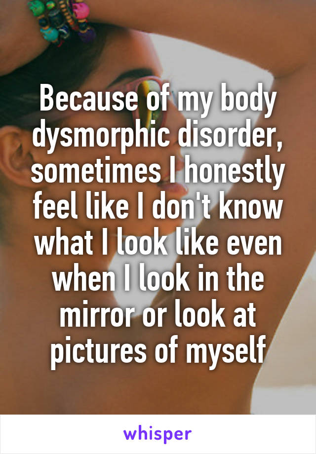 Because of my body dysmorphic disorder, sometimes I honestly feel like I don't know what I look like even when I look in the mirror or look at pictures of myself