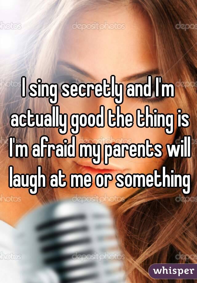I sing secretly and I'm actually good the thing is I'm afraid my parents will laugh at me or something
