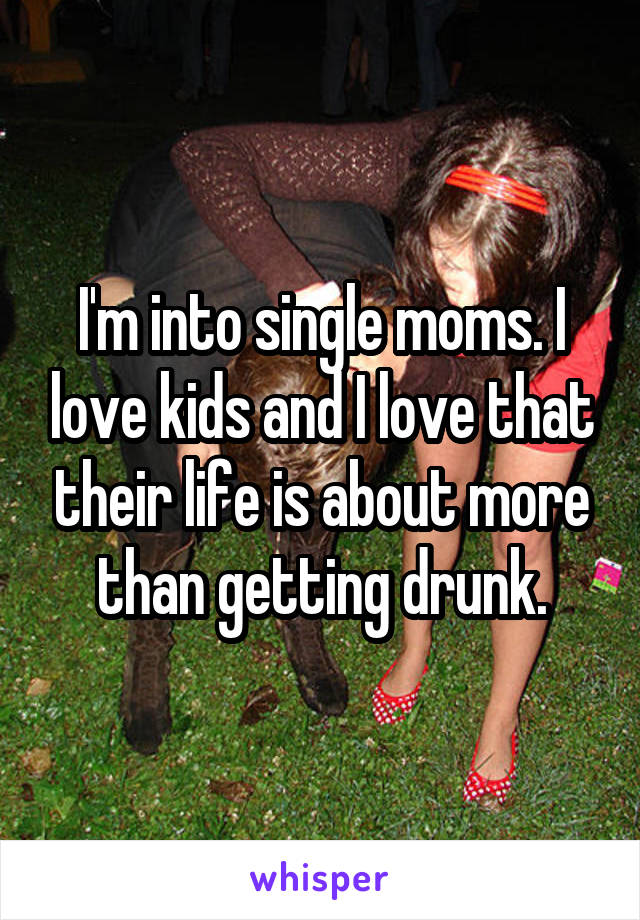 I'm into single moms. I love kids and I love that their life is about more than getting drunk.