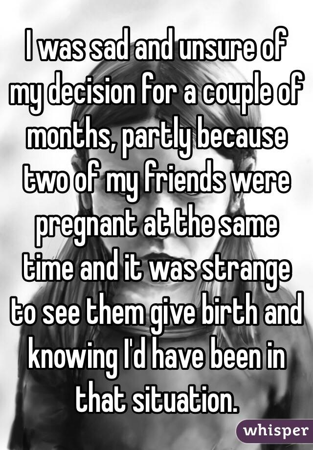 I was sad and unsure of my decision for a couple of months, partly because two of my friends were pregnant at the same time and it was strange to see them give birth and knowing I'd have been in that situation.