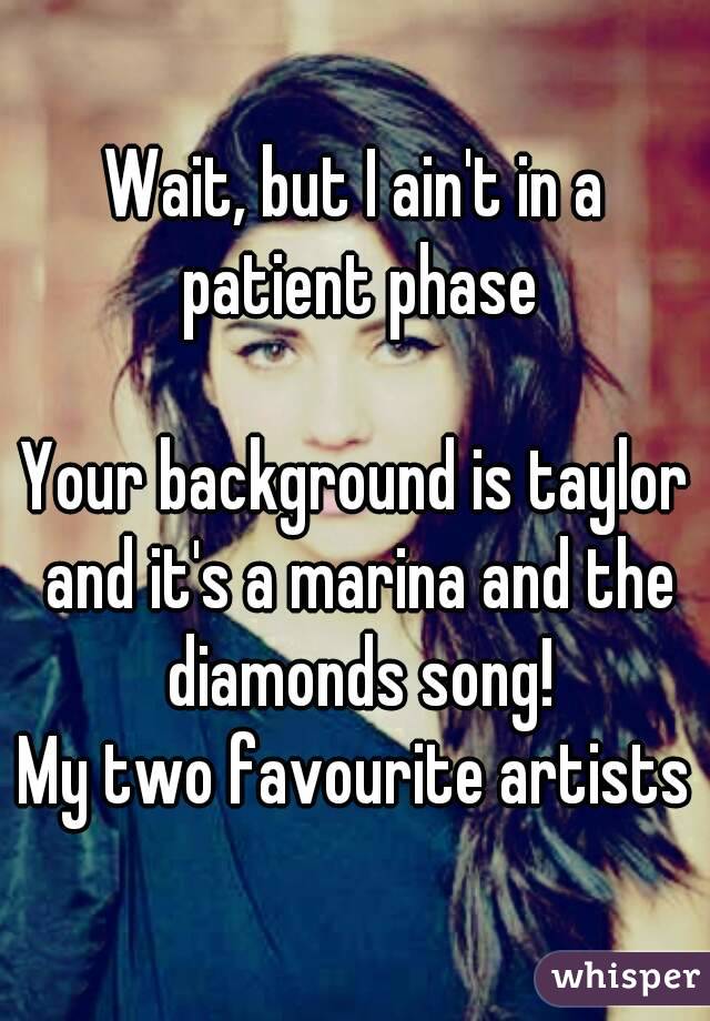 Wait, but I ain't in a patient phase

Your background is taylor and it's a marina and the diamonds song!
My two favourite artists