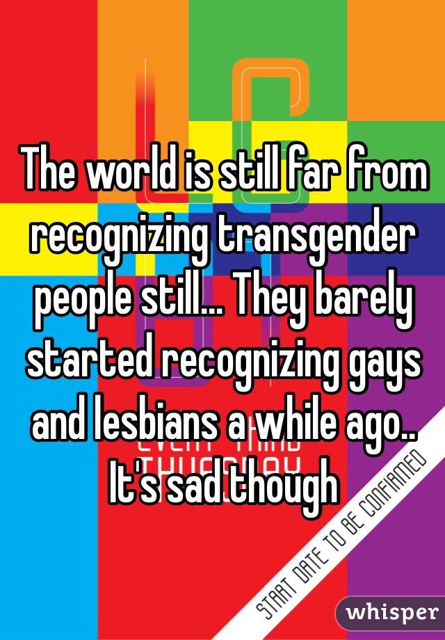 The world is still far from recognizing transgender people still... They barely started recognizing gays and lesbians a while ago.. It's sad though 